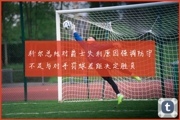 科尔总结对爵士失利原因强调防守不足与对手罚球差距决定胜负