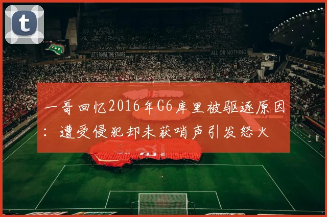 一哥回忆2016年G6库里被驱逐原因：遭受侵犯却未获哨声引发怒火