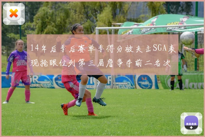 14年后季后赛单季得分被夹击SGA表现抢眼位列第三眉詹争夺前二名次