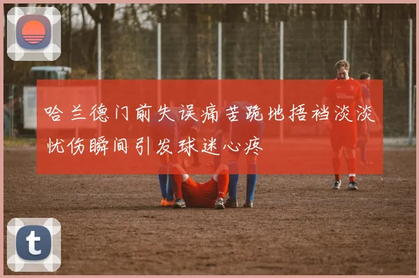 哈兰德门前失误痛苦跪地捂裆淡淡忧伤瞬间引发球迷心疼