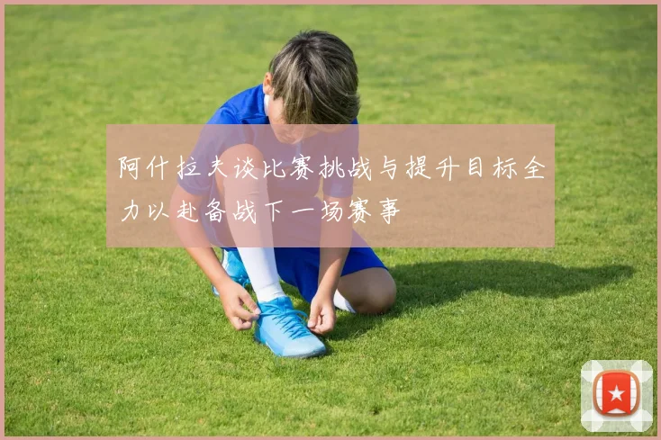 阿什拉夫谈比赛挑战与提升目标全力以赴备战下一场赛事
