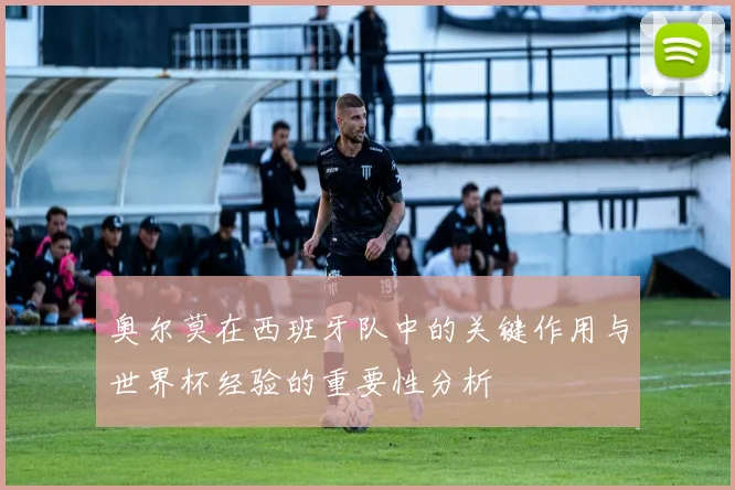 奥尔莫在西班牙队中的关键作用与世界杯经验的重要性分析