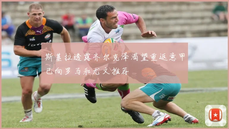 斯基拉透露齐尔克泽渴望重返意甲已向罗马和尤文推荐