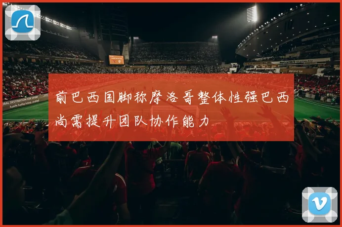 前巴西国脚称摩洛哥整体性强巴西尚需提升团队协作能力
