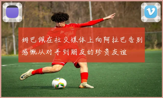 姆巴佩在社交媒体上向阿拉巴告别感慨从对手到朋友的珍贵友谊