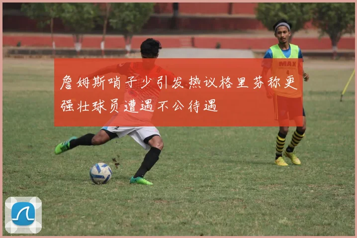 詹姆斯哨子少引发热议格里芬称更强壮球员遭遇不公待遇