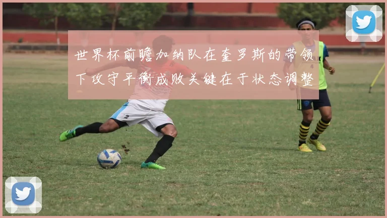 世界杯前瞻加纳队在奎罗斯的带领下攻守平衡成败关键在于状态调整