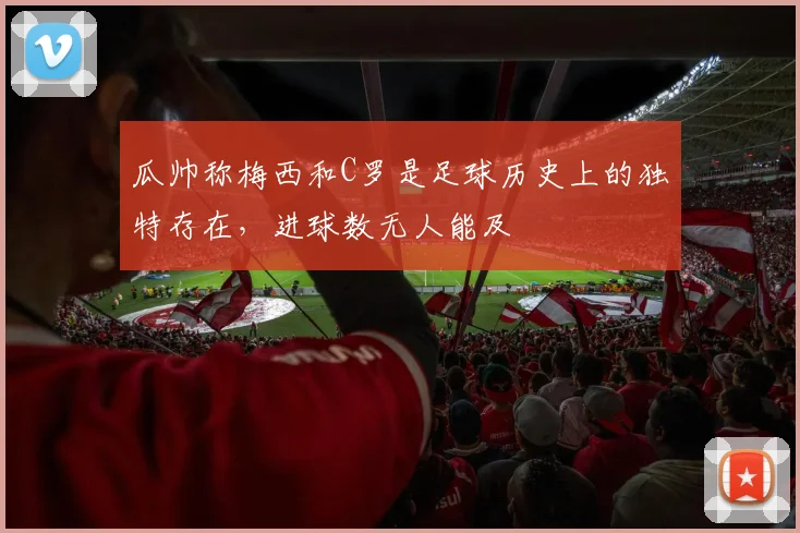 瓜帅称梅西和C罗是足球历史上的独特存在，进球数无人能及