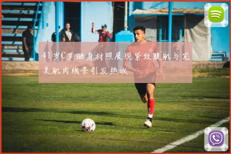 41岁C罗晒身材照展现紧致腹肌与完美肌肉线条引发热议