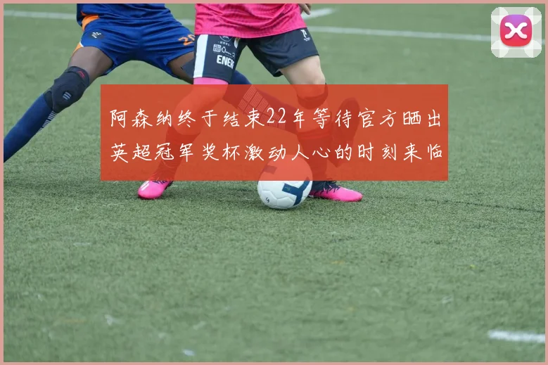 阿森纳终于结束22年等待官方晒出英超冠军奖杯激动人心的时刻来临