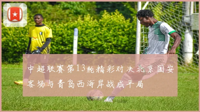 中超联赛第13轮精彩对决北京国安客场与青岛西海岸战成平局